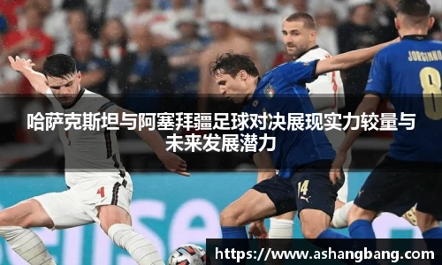 哈萨克斯坦与阿塞拜疆足球对决展现实力较量与未来发展潜力